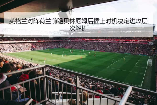 英格兰对阵荷兰前瞻贝林厄姆后插上时机决定进攻层次解析