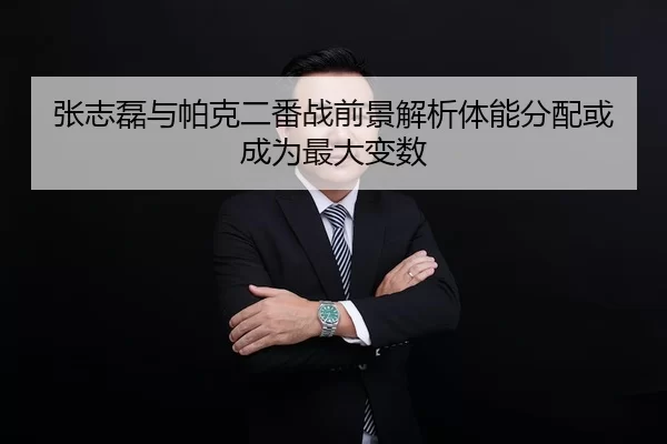 张志磊与帕克二番战前景解析体能分配或成为最大变数